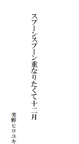

　　
　

　　　スプーンスプーン重なりたくて十二月

　　　　　　　　　　　　　　　　　　　　　　芳野ヒロユキ
　　　　　　　　　　　　　　　　　　　　　　　　　　　