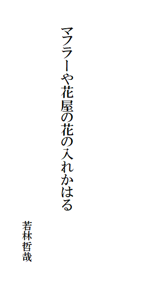 

　　
　

　　　マフラーや花屋の花の入れかはる

　　　　　　　　　　　　　　　　　　　　　　若林哲哉
　　　　　　　　　　　　　　　　　　　　　　　　　　　