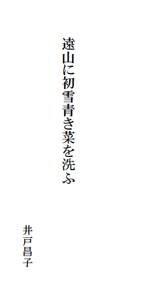 

　　
　

　　　　遠山に初雪青き菜を洗ふ

　　　　　　　　　　　　　　　　　　　　　　井戸昌子
　　　　　　　　　　　　　　　　　　　　　　　　　　　