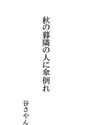 　
　

　　　秋の暮隣の人に傘倒れ　　　　　　　　　　　　　　　　　　　　　　　　　　　　　　　　　　　　　　　　　　谷さやん
　　　　　　　　　　　　　　　　　　　　　　　　　　　