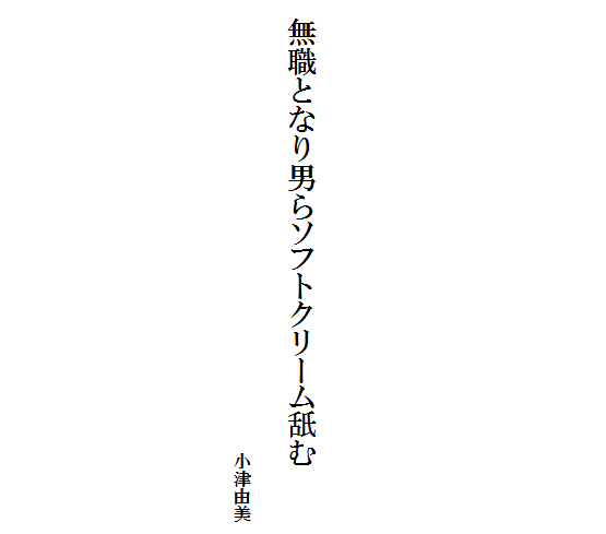 







    無職となり男らソフトクリーム舐む　　
　　　　　　　　　　　　　　　　　　　　　　　　　　　　　　　　　　　　　小津由美　
　　　　　　　　　　　　　　　　　　　　　　　　　　　　　　　　　　　　　 　　　　　　　　　　　　　　　

　　　　　　　　　　　　　　 　　　　　　　　　　　　　　
　　　　　　　　　　　　　　　　　　　　　　　　　　　　　　　　　　　