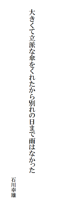 

　　
　

　　大きくて立派な傘をくれたから別れの日まで雨はなかった
　　　　　　　　　　　　　　　　　　　　　　　　　　　　　　　　　　　　　　　　　　　　　　　　　　　　　　　　　　　　　　　　　　　　　　　　　　　　石川幸雄
　　　　　　　　　　　　　　　　　　　　　　　　　　　
