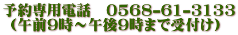 予約専用電話　0568-61-3133  (午前9時～午後9時まで受付け)