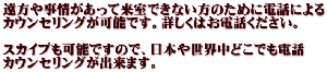 遠方や事情があって来室できない方のために電話による カウンセリングが可能です。詳しくはお電話ください。 スカイプも可能ですので、日本や世界中どこでも電話 カウンセリングが出来ます。