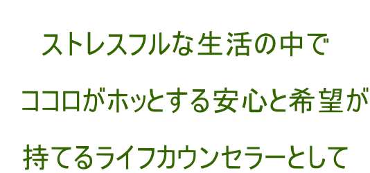  ストレスフルな生活の中で  　ココロがホッとする安心と希望が  持てるライフカウンセラーとして