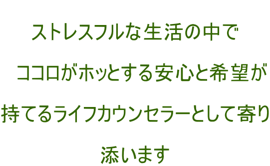  ストレスフルな生活の中で  　ココロがホッとする安心と希望が  持てるライフカウンセラーとして寄り  添います