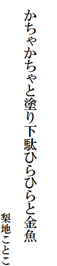 


　かちゃかちゃと塗り下駄ひらひらと金魚
　　　　　　　　　　　　　　　　　　　
　　　　　　　　　　　　　　　　　　　　梨地ことこ