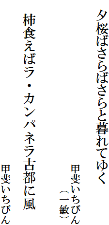 　夕桜ばさらばさらと暮れてゆく

　　　　　　　　　　　　　　　　甲斐いちびん
　　　　　　　　　　　　　　　　　　（一敏）


　柿食えばラ・カンパネラ古都に風
　　　　　　　　　　　　　　　
　　　　　　　　　　　　　　　　甲斐いちびん