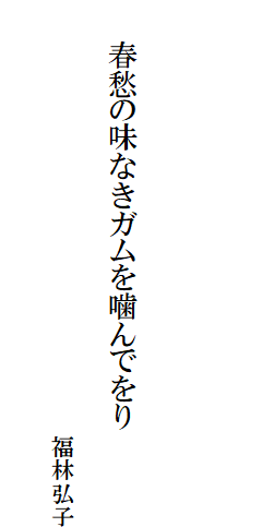 

　
　
　
　　春愁の味なきガムを噛んでをり

　　　　　　　　　　　　　　　　　　　福林弘子
　　　　　　　　　　　　　　　　　　　　　　　　　　　
