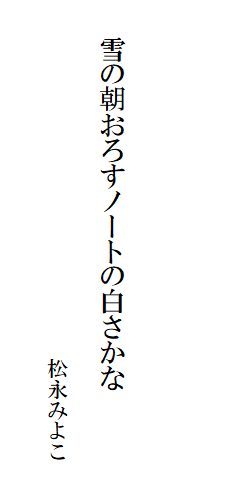 

　
　
　
　　雪の朝おろすノートの白さかな

　　　　　　　　　　　　　　　　　松永みよこ
　　　　　　　　　　　　　　　　　　　　　　　　　　　