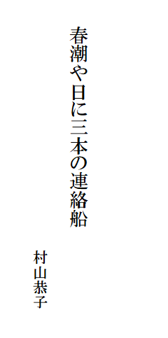

　
　
　
　　春潮や日に三本の連絡船

　　　　　　　　　　　　　　　　　村山恭子
　　　　　　　　　　　　　　　　　　　　　　　　　　　