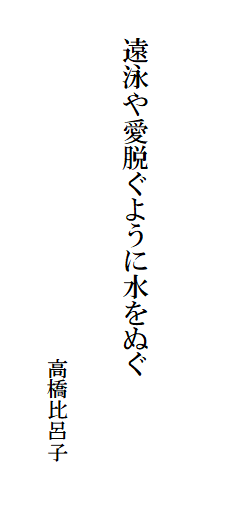 

　　
　
　　遠泳や愛脱ぐように水をぬぐ　　　　　　　　　　　　　　
　　　　　　　　　　　　　　　　　
　　　　　　　　　　　　　　　　　高橋比呂子　
　　　　　　　　　　　　　　　　　　　　　　　　　　　