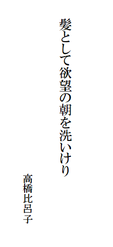 

　　
　
　　髪として欲望の朝を洗いけり　　　　　　　　　　　　　　
　　　　　　　　　　　　　　　　　
　　　　　　　　　　　　　　　　　高橋比呂子　
　　　　　　　　　　　　　　　　　　　　　　　　　　　