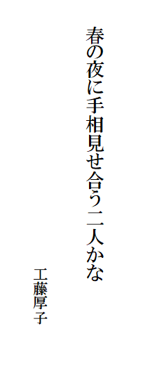 

　　
　
　　春の夜に手相見せ合う二人かな　　　　　　　　　　　　　　
　　　　　　　　　　　　　　　　　
　　　　　　　　　　　　　　　　　　工藤厚子　
　　　　　　　　　　　　　　　　　　　　　　　　　　　