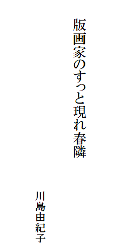 

　　
　
　　版画家のすっと現れ春隣　　　　　　　　　　　
　　　　　　　　　　　　　　　　　
　　　　　　　　　　　　　　　　　　川島由紀子　
　　　　　　　　　　　　　　　　　　　　　　　　　　　
