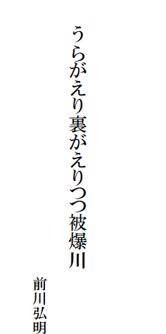 

　
　
　
　　うらがえり裏がえりつつ被爆川

　　　　　　　　　　　　　　　　　　　前川弘明
　　　　　　　　　　　　　　　　　　　　　　　　　　　