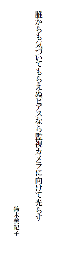 

　　
　
　　誰からも気づいてもらえぬピアスなら監視カメラに向けて光らす　　　　　　　　　　　　　　　
　
　　　　　　　　　　　　　　　　　　　　　　　　　　　　　　　　　　鈴木美紀子　
　　　　　　　　　　　　　　　　　　　　　　　　　　　