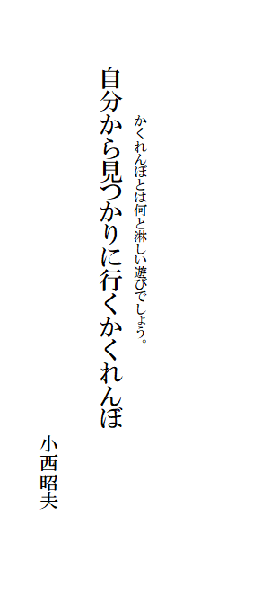 

　　
　
　　　　　　　かくれんぼとは何と淋しい遊びでしょう。　
　　　　自分から見つかりに行くかくれんぼ　　　　　　　　　　　
　　　　　　　　　　　　　　　　　
　　　　　　　　　　　　　　　　　　　　　　　小西昭夫　
　　　　　　　　　　　　　　　　　　　　　　　　　　　