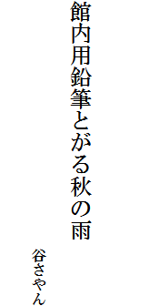 
　
　
館内用鉛筆とがる秋の雨

　　　　　　　　　　　　　　　　　谷さやん
　　　　　　　　　　　
　　　　　　　　　　　　　　　